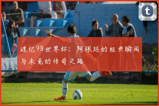 追忆98世界杯：阿根廷的经典瞬间与未竟的传奇之路