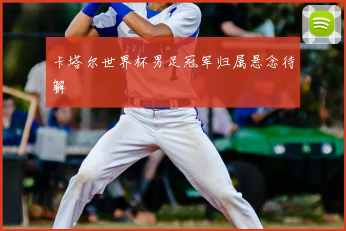 卡塔尔世界杯男足冠军归属悬念待解