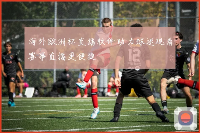 海外欧洲杯直播软件助力球迷观看赛事直播更便捷