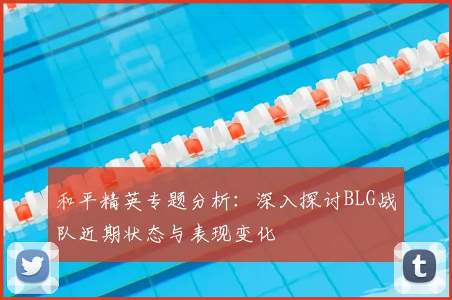 和平精英专题分析：深入探讨BLG战队近期状态与表现变化