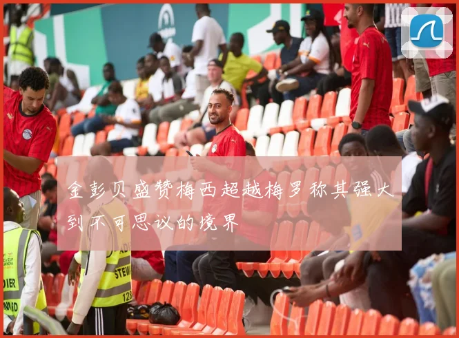金彭贝盛赞梅西超越梅罗称其强大到不可思议的境界