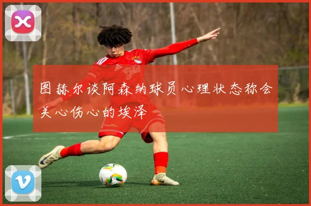 图赫尔谈阿森纳球员心理状态称会关心伤心的埃泽