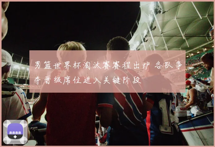 男篮世界杯淘汰赛赛程出炉 各队争夺晋级席位进入关键阶段