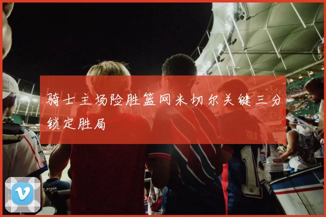骑士主场险胜篮网米切尔关键三分锁定胜局