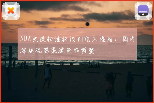 NBA央视转播权谈判陷入僵局，国内球迷观赛渠道面临调整
