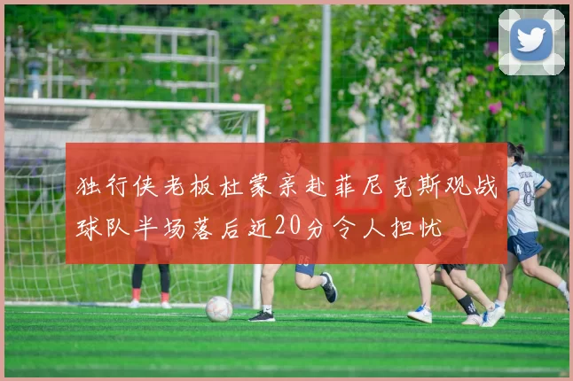 独行侠老板杜蒙亲赴菲尼克斯观战球队半场落后近20分令人担忧