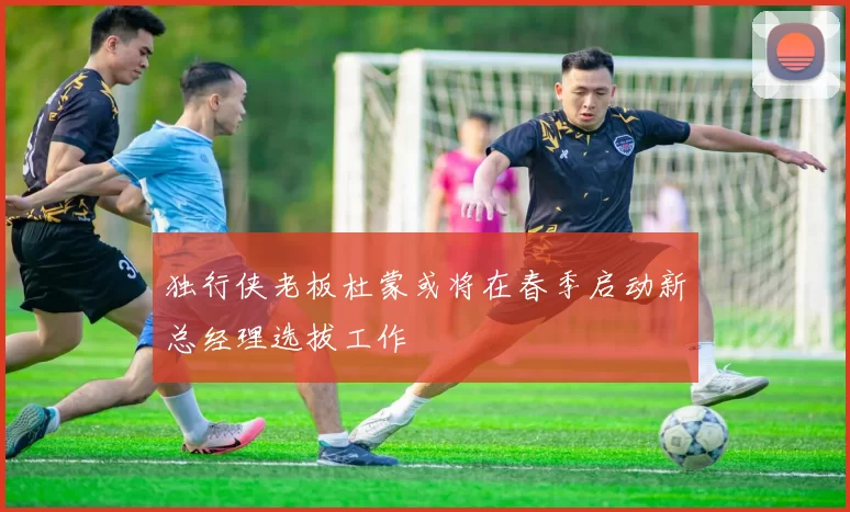 独行侠老板杜蒙或将在春季启动新总经理选拔工作