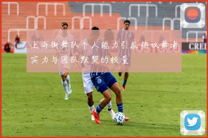 上海街舞队个人能力引发热议舞者实力与团队默契的较量