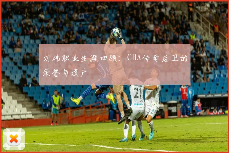 刘炜职业生涯回顾：CBA传奇后卫的荣誉与遗产