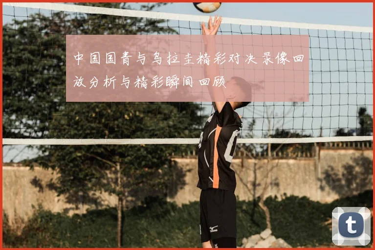 中国国青与乌拉圭精彩对决录像回放分析与精彩瞬间回顾