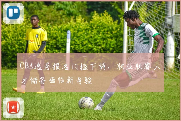 CBA选秀报名门槛下调，职业联赛人才储备面临新考验