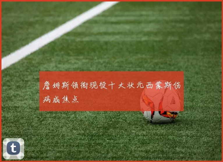 詹姆斯领衔现役十大状元西蒙斯伤病成焦点