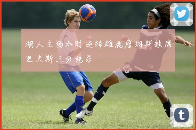 湖人主场加时逆转雄鹿詹姆斯缺席里夫斯三分绝杀