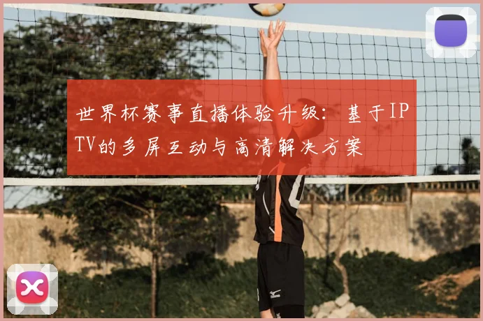 世界杯赛事直播体验升级：基于IPTV的多屏互动与高清解决方案