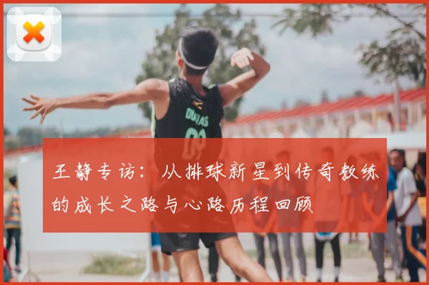 王静专访：从排球新星到传奇教练的成长之路与心路历程回顾