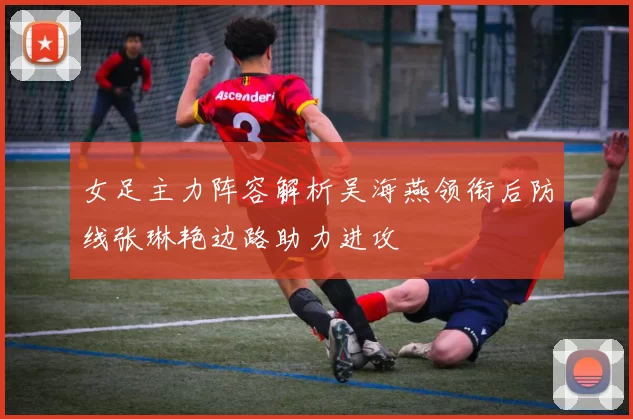 女足主力阵容解析吴海燕领衔后防线张琳艳边路助力进攻