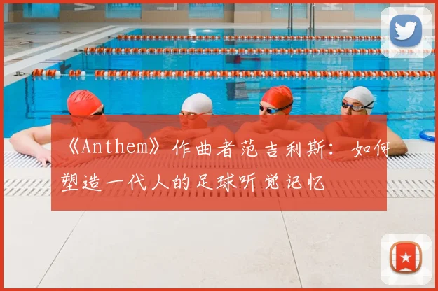 《Anthem》作曲者范吉利斯：如何塑造一代人的足球听觉记忆