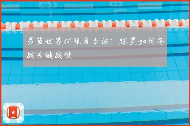 男篮世界杯深度专访：球星如何备战关键战役