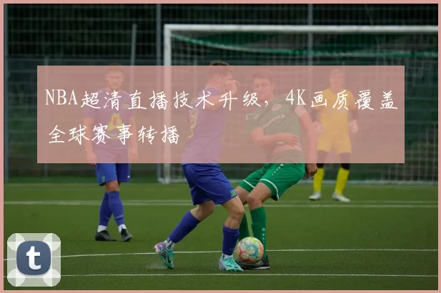 NBA超清直播技术升级，4K画质覆盖全球赛事转播