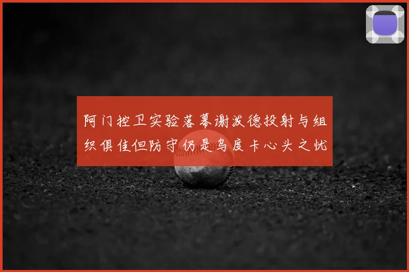 阿门控卫实验落幕谢泼德投射与组织俱佳但防守仍是乌度卡心头之忧