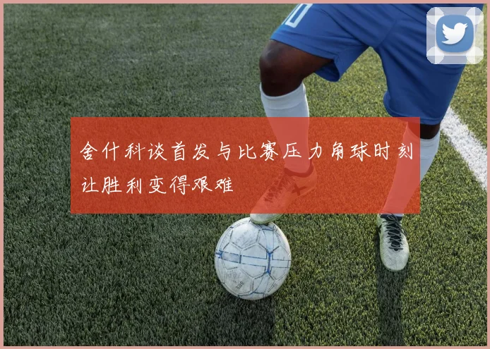 舍什科谈首发与比赛压力角球时刻让胜利变得艰难
