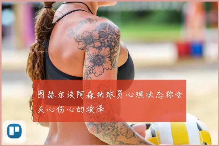 图赫尔谈阿森纳球员心理状态称会关心伤心的埃泽