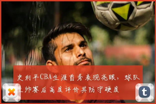 史利平CBA生涯首秀表现亮眼，球队主帅赛后高度评价其防守硬度