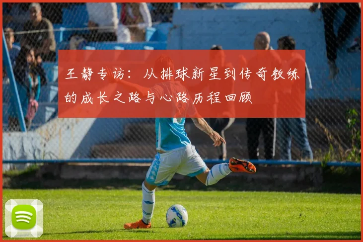 王静专访：从排球新星到传奇教练的成长之路与心路历程回顾