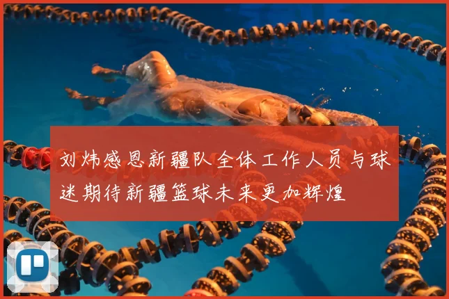 刘炜感恩新疆队全体工作人员与球迷期待新疆篮球未来更加辉煌