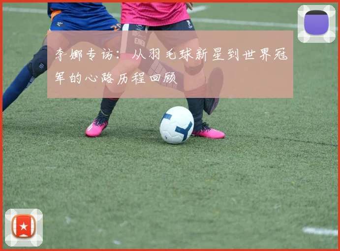 李娜专访：从羽毛球新星到世界冠军的心路历程回顾