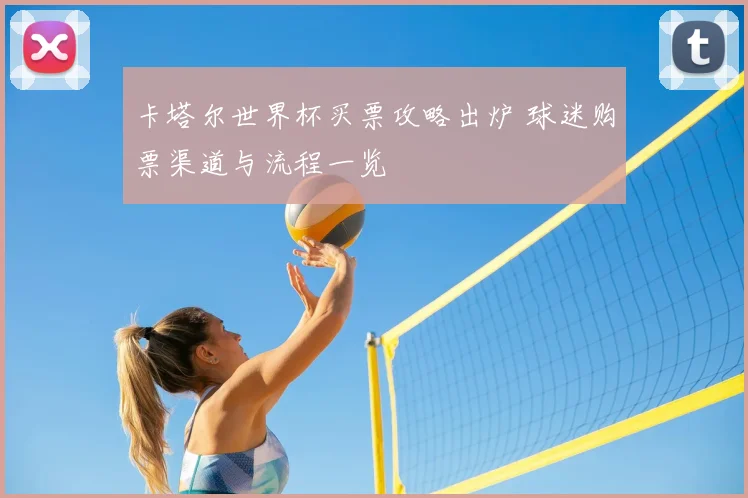 卡塔尔世界杯买票攻略出炉 球迷购票渠道与流程一览