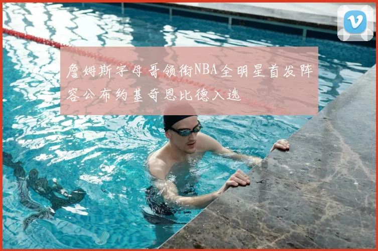 詹姆斯字母哥领衔NBA全明星首发阵容公布约基奇恩比德入选