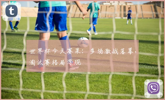 世界杯今天赛果：多场激战落幕，淘汰赛格局浮现