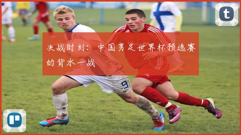 决战时刻：中国男足世界杯预选赛的背水一战