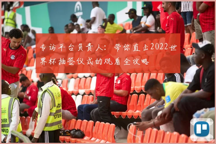 专访平台负责人：带你直击2022世界杯抽签仪式的观看全攻略