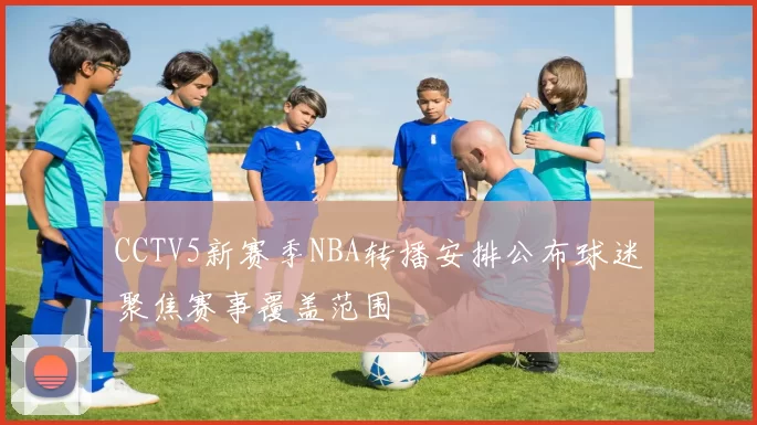 CCTV5新赛季NBA转播安排公布球迷聚焦赛事覆盖范围