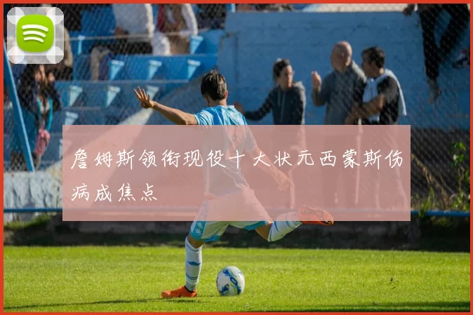 詹姆斯领衔现役十大状元西蒙斯伤病成焦点