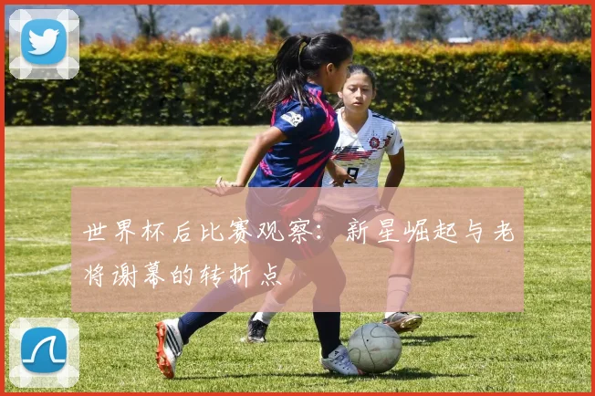 世界杯后比赛观察：新星崛起与老将谢幕的转折点