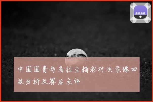 中国国青与乌拉圭精彩对决录像回放分析及赛后点评