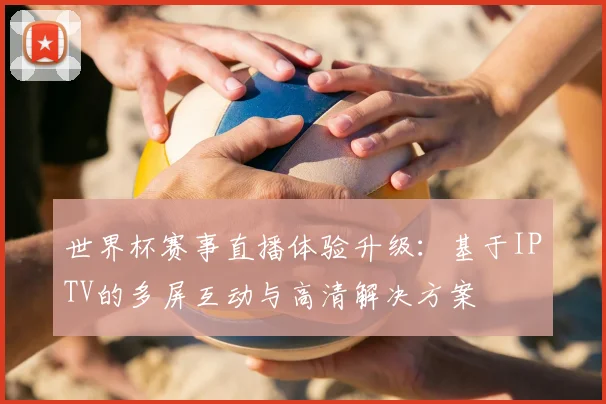 世界杯赛事直播体验升级：基于IPTV的多屏互动与高清解决方案
