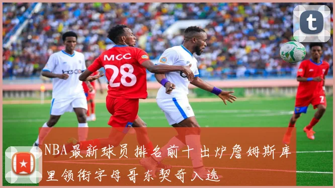 NBA最新球员排名前十出炉詹姆斯库里领衔字母哥东契奇入选