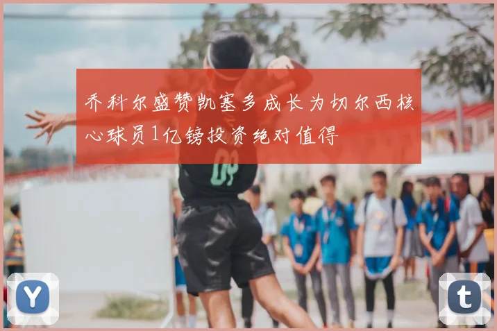乔科尔盛赞凯塞多成长为切尔西核心球员1亿镑投资绝对值得