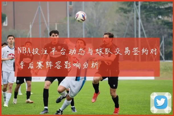 NBA投注平台动态与球队交易签约对季后赛阵容影响分析