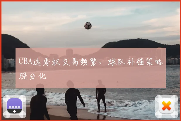 CBA选秀权交易频繁,球队补强策略现分化