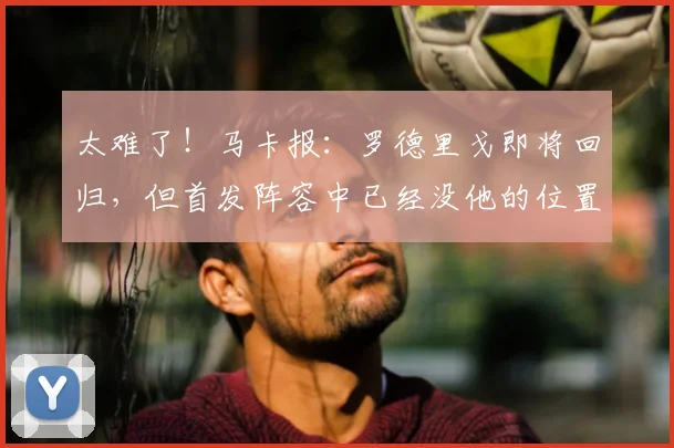 太难了！马卡报：罗德里戈即将回归，但首发阵容中已经没他的位置