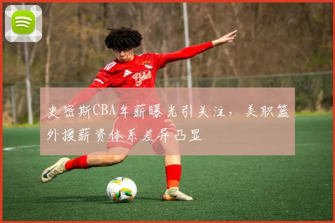 史密斯CBA年薪曝光引关注，美职篮外援薪资体系差异凸显