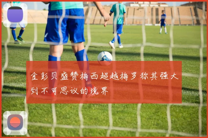 金彭贝盛赞梅西超越梅罗称其强大到不可思议的境界