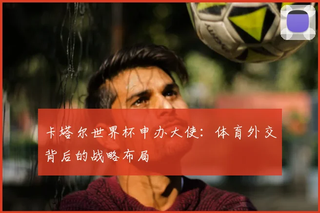 卡塔尔世界杯申办大使：体育外交背后的战略布局