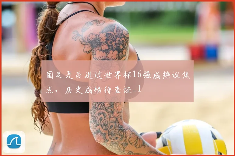 国足是否进过世界杯16强成热议焦点，历史成绩待查证_1