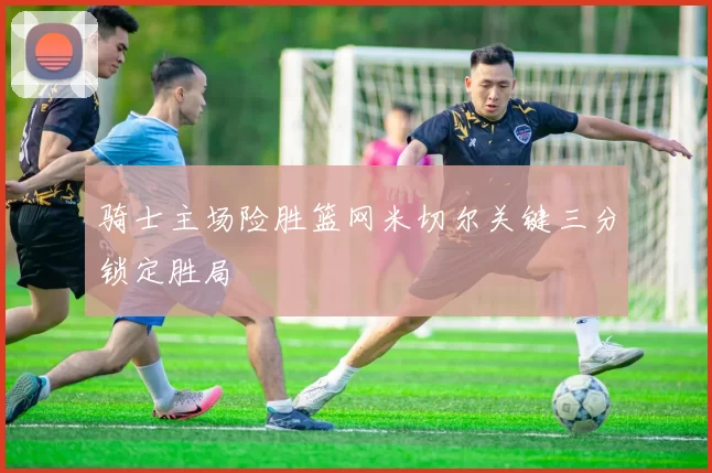 骑士主场险胜篮网米切尔关键三分锁定胜局